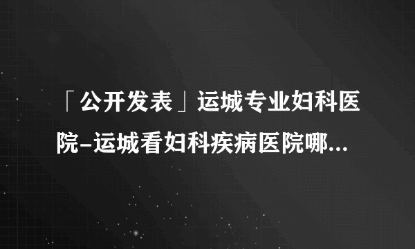 「公开发表」运城专业妇科医院-运城看妇科疾病医院哪家好?「预约挂号」