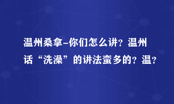 温州桑拿-你们怎么讲？温州话“洗澡”的讲法蛮多的？温？