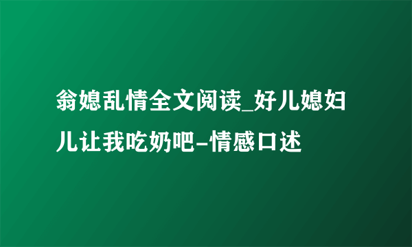 翁媳乱情全文阅读_好儿媳妇儿让我吃奶吧-情感口述