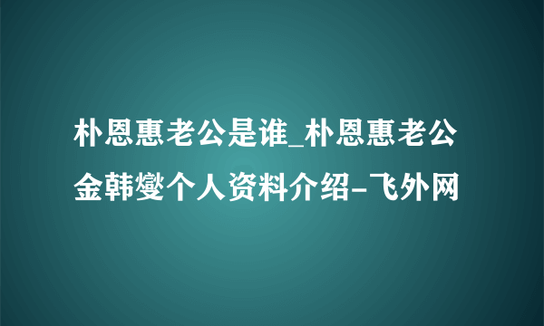 朴恩惠老公是谁_朴恩惠老公金韩燮个人资料介绍-飞外网