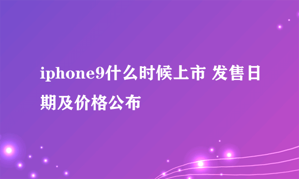 iphone9什么时候上市 发售日期及价格公布