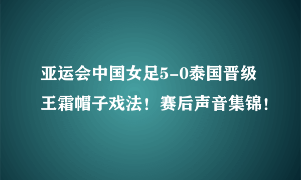 亚运会中国女足5-0泰国晋级王霜帽子戏法！赛后声音集锦！