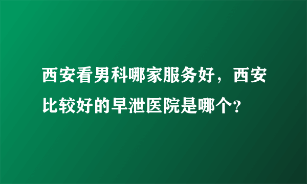 西安看男科哪家服务好，西安比较好的早泄医院是哪个？