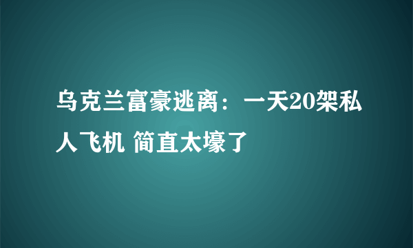 乌克兰富豪逃离：一天20架私人飞机 简直太壕了