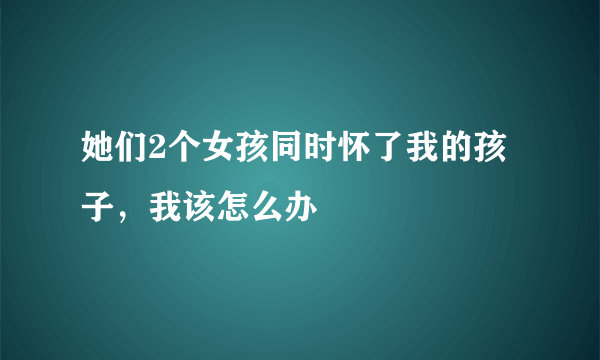 她们2个女孩同时怀了我的孩子，我该怎么办