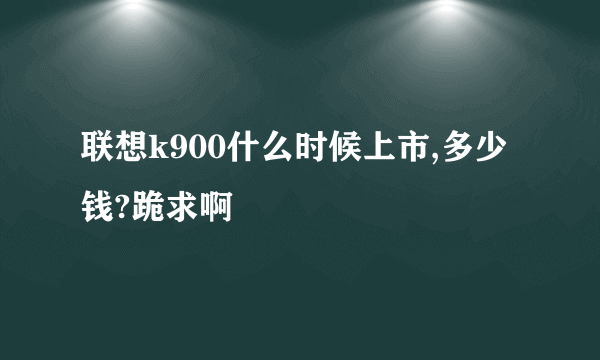 联想k900什么时候上市,多少钱?跪求啊