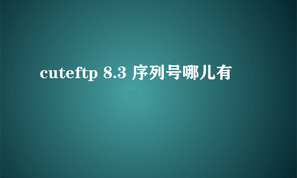 cuteftp 8.3 序列号哪儿有