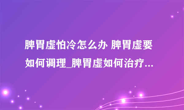 脾胃虚怕冷怎么办 脾胃虚要如何调理_脾胃虚如何治疗_脾胃虚寒的主要病因是什么