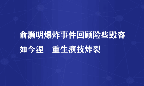 俞灏明爆炸事件回顾险些毁容如今涅�重生演技炸裂