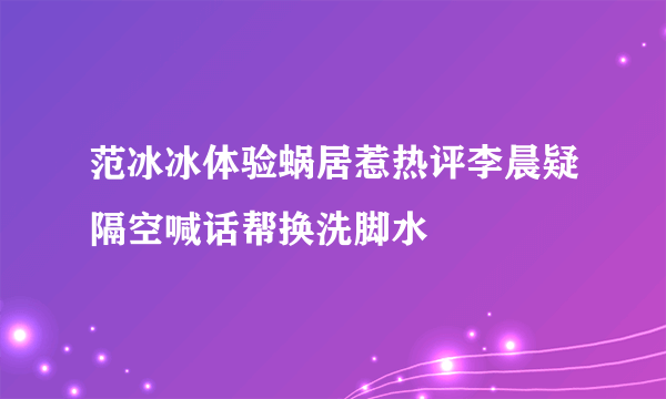 范冰冰体验蜗居惹热评李晨疑隔空喊话帮换洗脚水