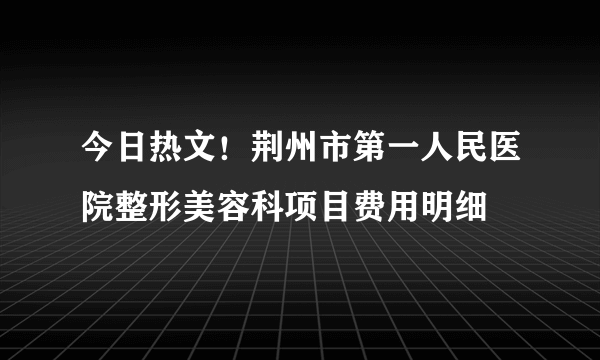 今日热文！荆州市第一人民医院整形美容科项目费用明细