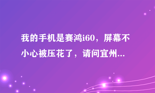 我的手机是赛鸿i60，屏幕不小心被压花了，请问宜州哪里可以换？多少钱？或者宜州哪里能买到一样的机子？