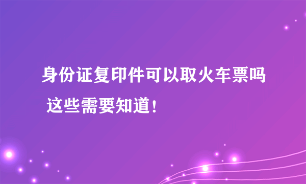 身份证复印件可以取火车票吗 这些需要知道！