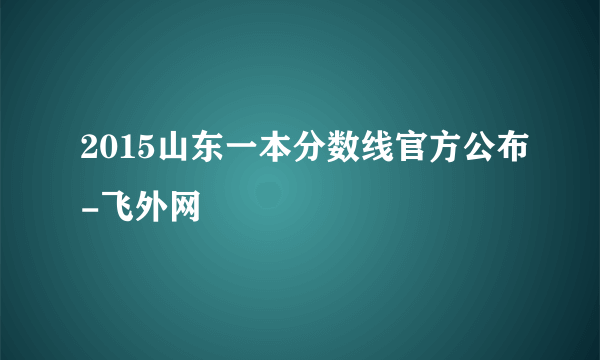 2015山东一本分数线官方公布-飞外网