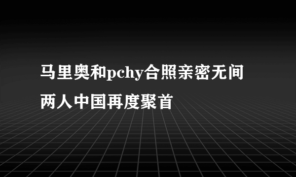 马里奥和pchy合照亲密无间 两人中国再度聚首