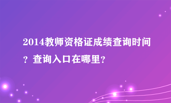 2014教师资格证成绩查询时间？查询入口在哪里？