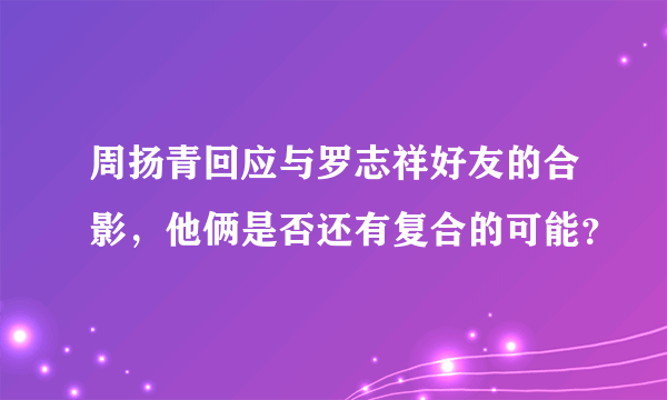 周扬青回应与罗志祥好友的合影，他俩是否还有复合的可能？