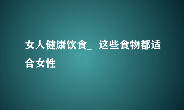 女人健康饮食_  这些食物都适合女性