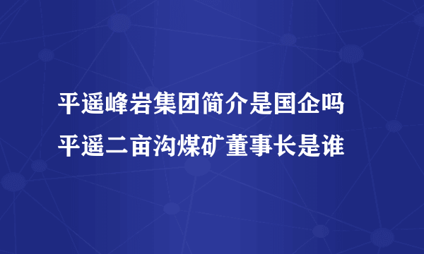 平遥峰岩集团简介是国企吗 平遥二亩沟煤矿董事长是谁