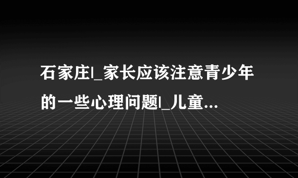 石家庄|_家长应该注意青少年的一些心理问题|_儿童康复医院