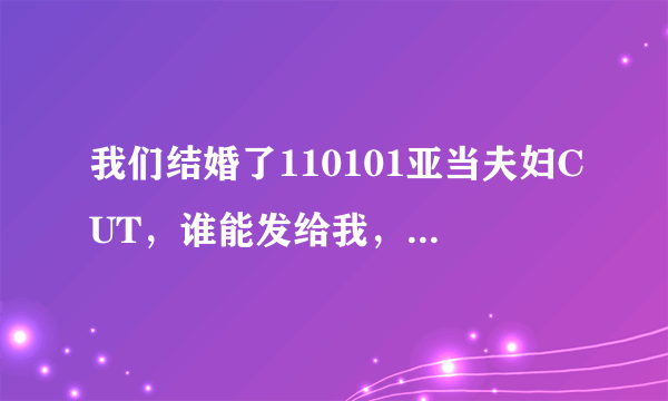 我们结婚了110101亚当夫妇CUT，谁能发给我，非常感谢~~~~ 526457996@qq.com