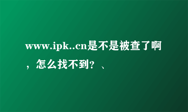 www.ipk..cn是不是被查了啊，怎么找不到？、