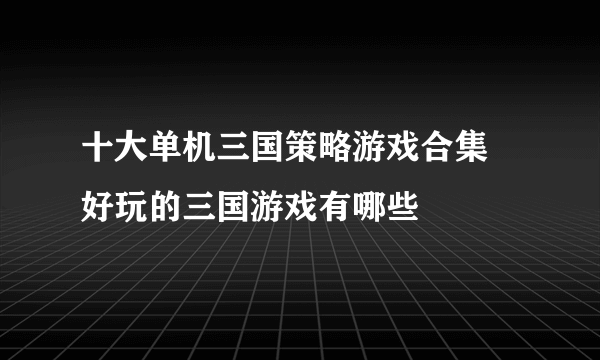 十大单机三国策略游戏合集 好玩的三国游戏有哪些