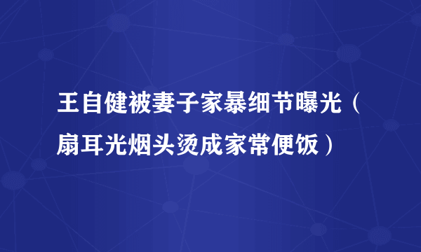 王自健被妻子家暴细节曝光（扇耳光烟头烫成家常便饭）