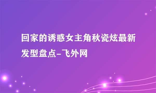 回家的诱惑女主角秋瓷炫最新发型盘点-飞外网