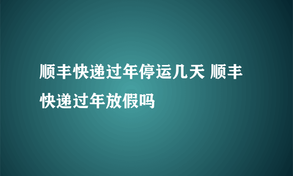 顺丰快递过年停运几天 顺丰快递过年放假吗