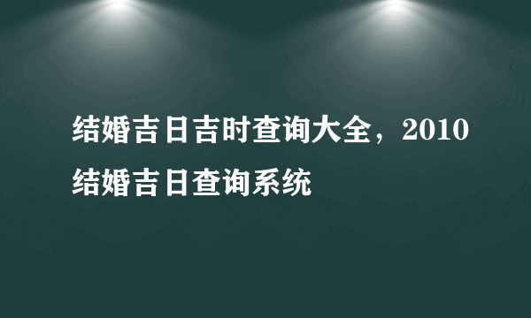 结婚吉日吉时查询大全，2010结婚吉日查询系统