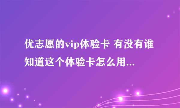 优志愿的vip体验卡 有没有谁知道这个体验卡怎么用啊进去之后不知道该怎么激活 卡号13124655