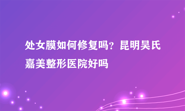 处女膜如何修复吗？昆明吴氏嘉美整形医院好吗