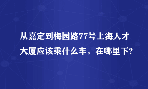 从嘉定到梅园路77号上海人才大厦应该乘什么车，在哪里下?