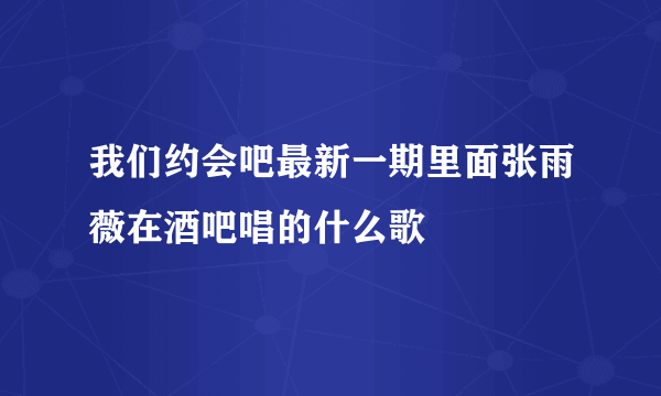 我们约会吧最新一期里面张雨薇在酒吧唱的什么歌