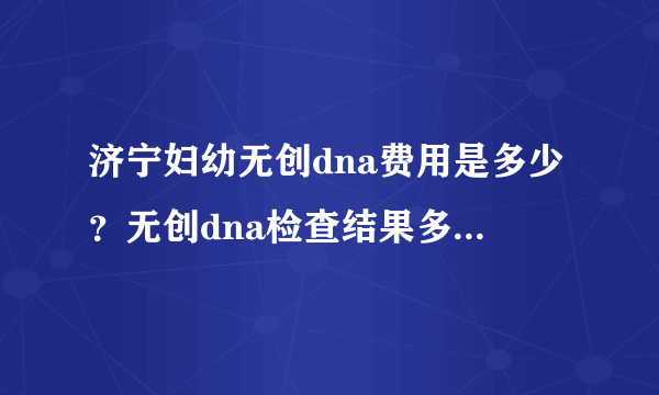 济宁妇幼无创dna费用是多少？无创dna检查结果多久可以出来？