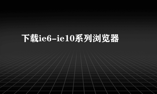 下载ie6-ie10系列浏览器