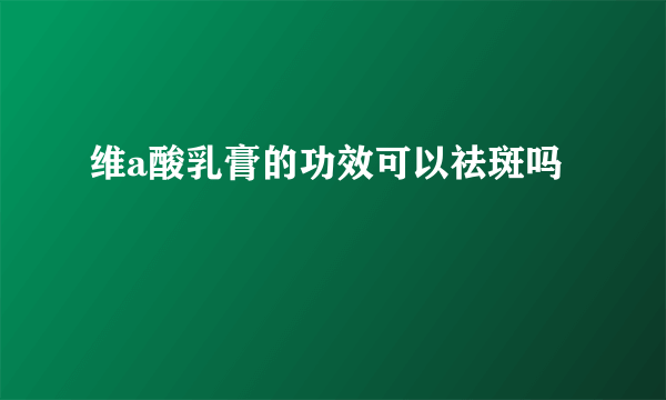 维a酸乳膏的功效可以祛斑吗