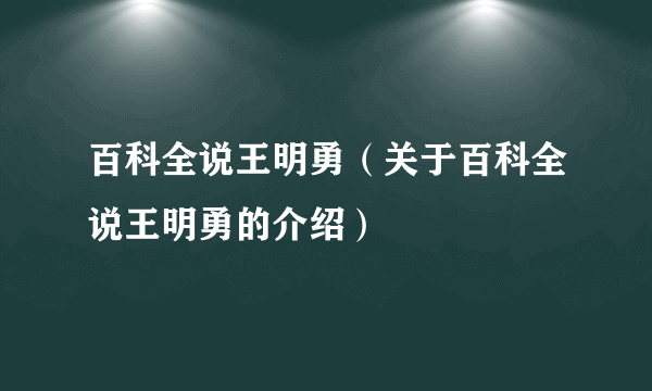 百科全说王明勇（关于百科全说王明勇的介绍）