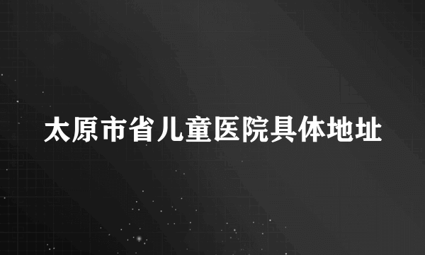 太原市省儿童医院具体地址