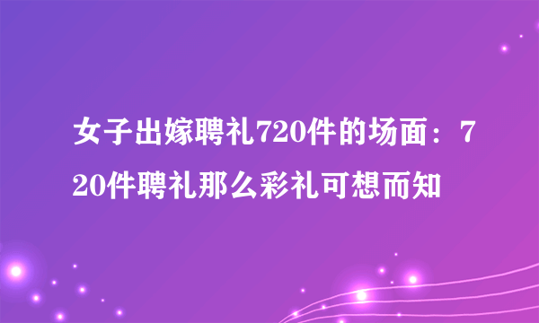 女子出嫁聘礼720件的场面：720件聘礼那么彩礼可想而知