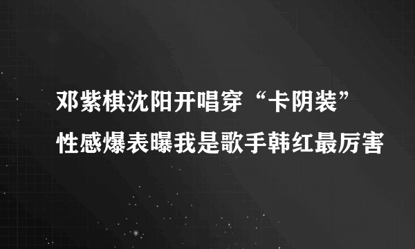 邓紫棋沈阳开唱穿“卡阴装”性感爆表曝我是歌手韩红最厉害