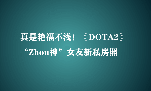 真是艳福不浅！《DOTA2》“Zhou神”女友新私房照