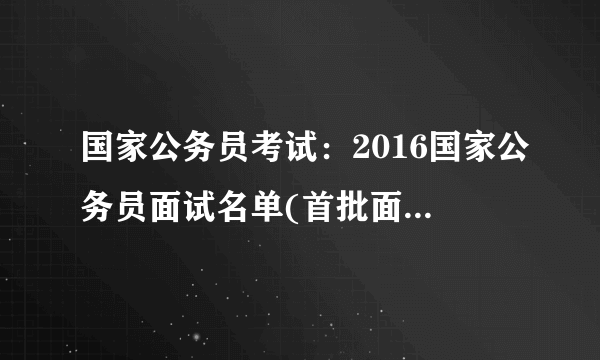 国家公务员考试：2016国家公务员面试名单(首批面试名单)