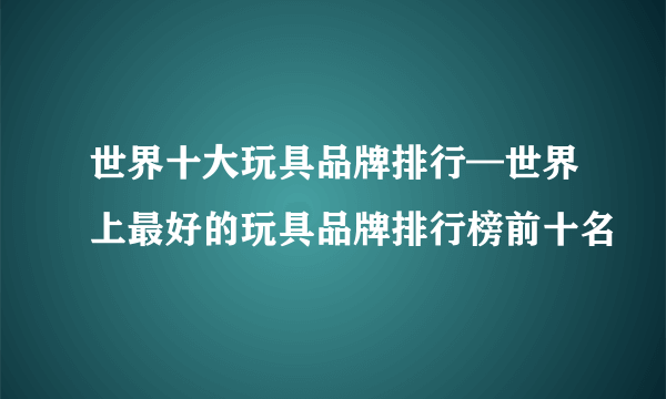 世界十大玩具品牌排行—世界上最好的玩具品牌排行榜前十名