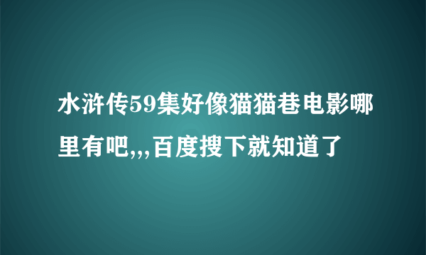 水浒传59集好像猫猫巷电影哪里有吧,,,百度搜下就知道了