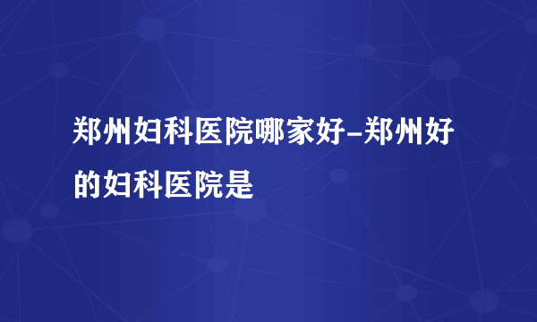 郑州妇科医院哪家好-郑州好的妇科医院是