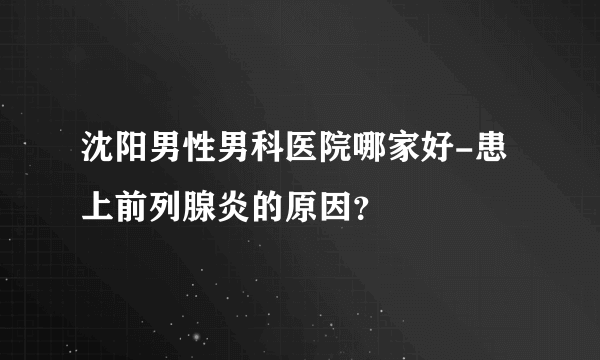 沈阳男性男科医院哪家好-患上前列腺炎的原因？