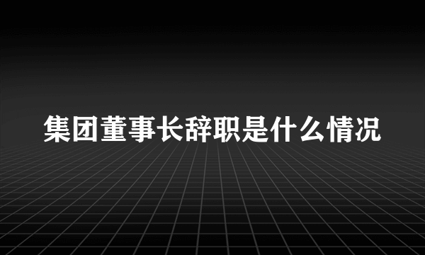 集团董事长辞职是什么情况