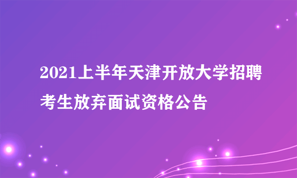 2021上半年天津开放大学招聘考生放弃面试资格公告